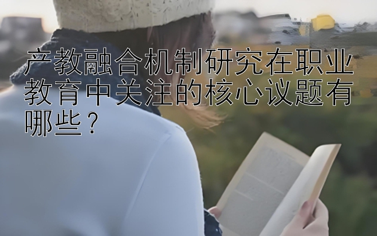 产教融合机制研究在职业教育中关注的核心议题有哪些？