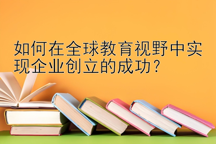 如何在全球教育视野中实现企业创立的成功？