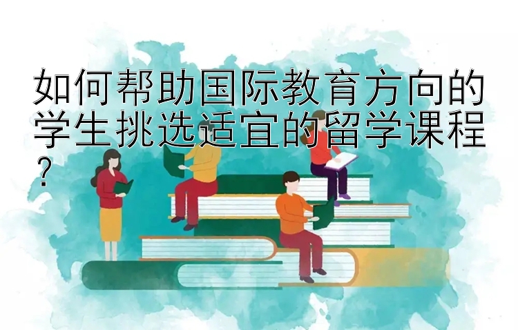 如何帮助国际教育方向的学生挑选适宜的留学课程？