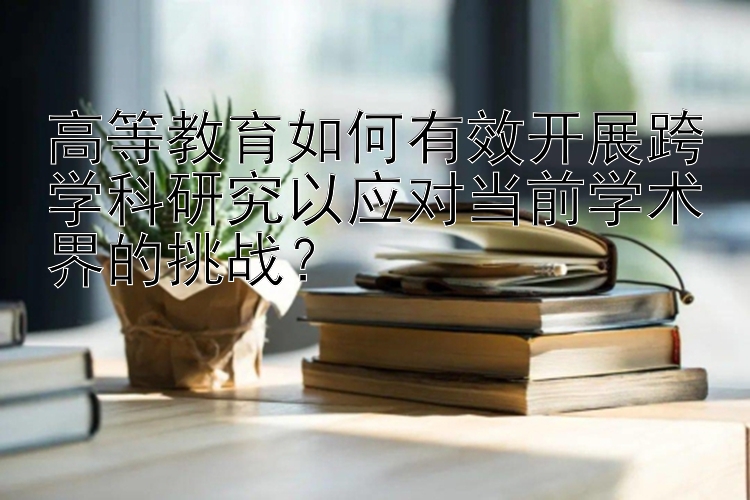 高等教育如何有效开展跨学科研究以应对当前学术界的挑战？