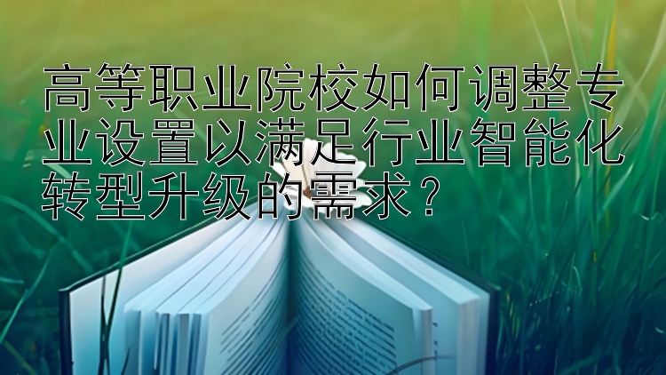 高等职业院校如何调整专业设置以满足行业智能化转型升级的需求？