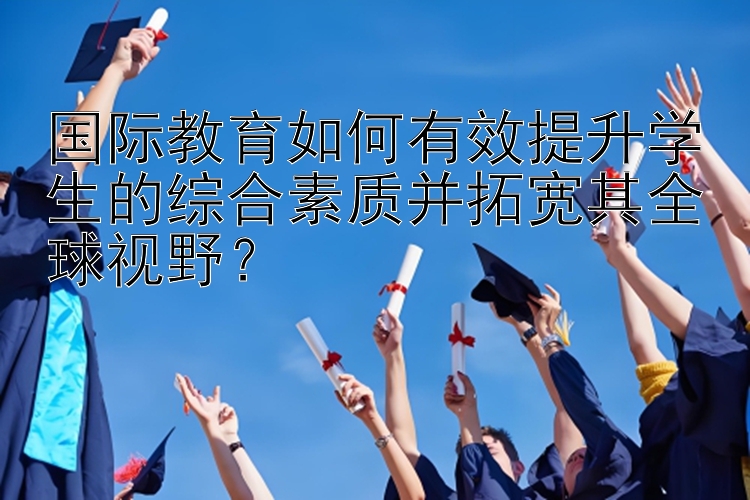 国际教育如何有效提升学生的综合素质并拓宽其全球视野？