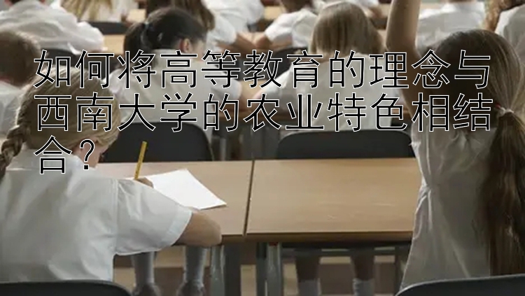 如何将高等教育的理念与西南大学的农业特色相结合？