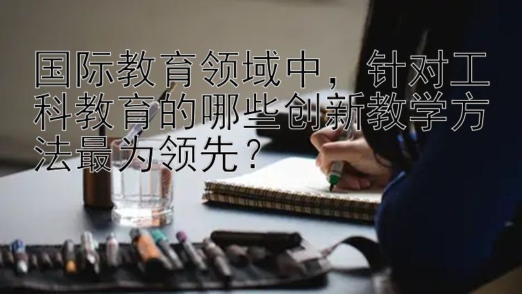 国际教育领域中，针对工科教育的哪些创新教学方法最为领先？