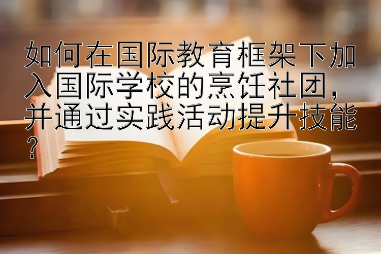 如何在国际教育框架下加入国际学校的烹饪社团，并通过实践活动提升技能？