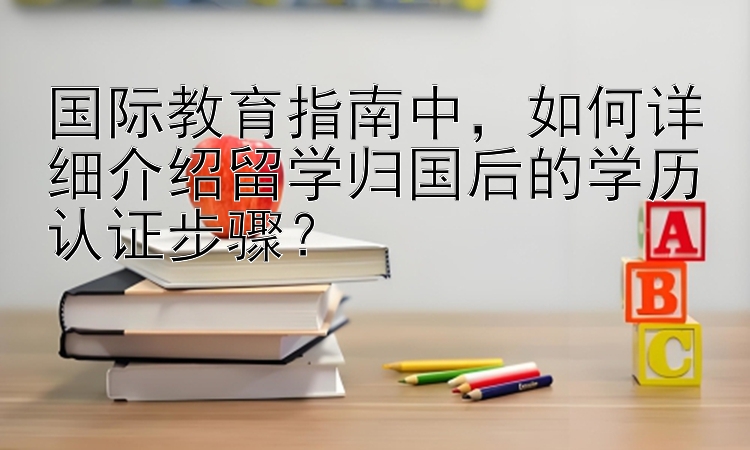 国际教育指南中，如何详细介绍留学归国后的学历认证步骤？