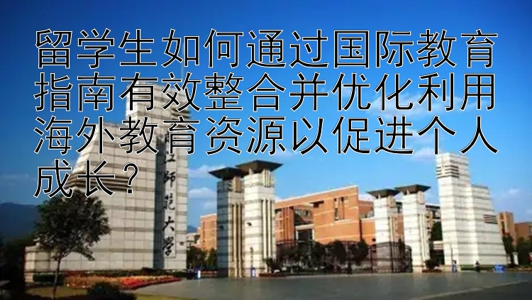 留学生如何通过国际教育指南有效整合并优化利用海外教育资源以促进个人成长？