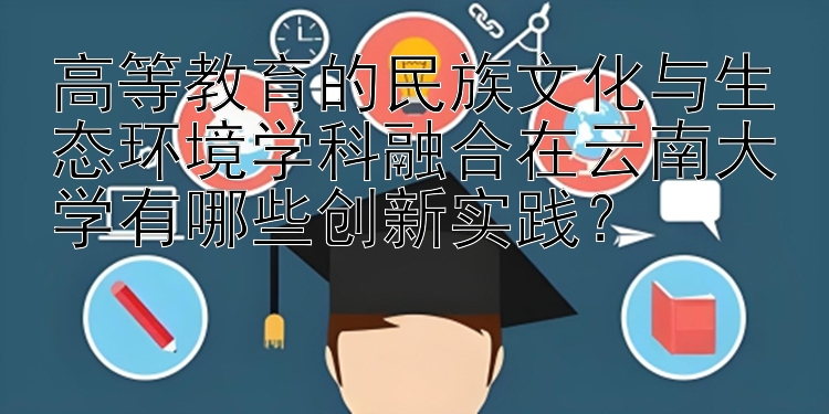 高等教育的民族文化与生态环境学科融合在云南大学有哪些创新实践？