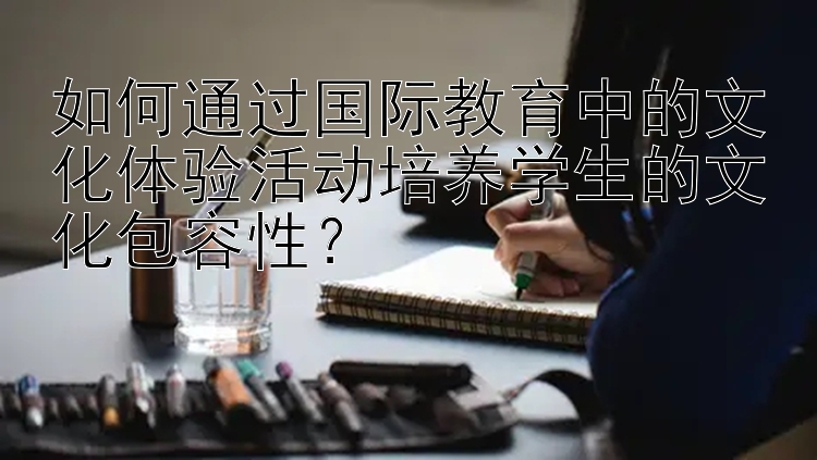 如何通过国际教育中的文化体验活动培养学生的文化包容性？