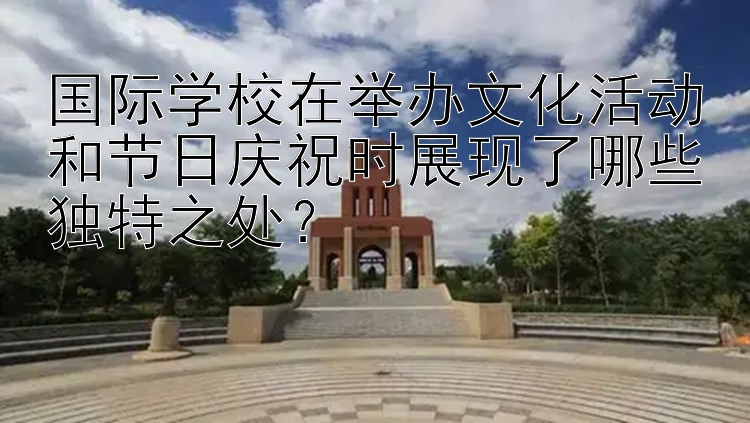 国际学校在举办文化活动和节日庆祝时展现了哪些独特之处？