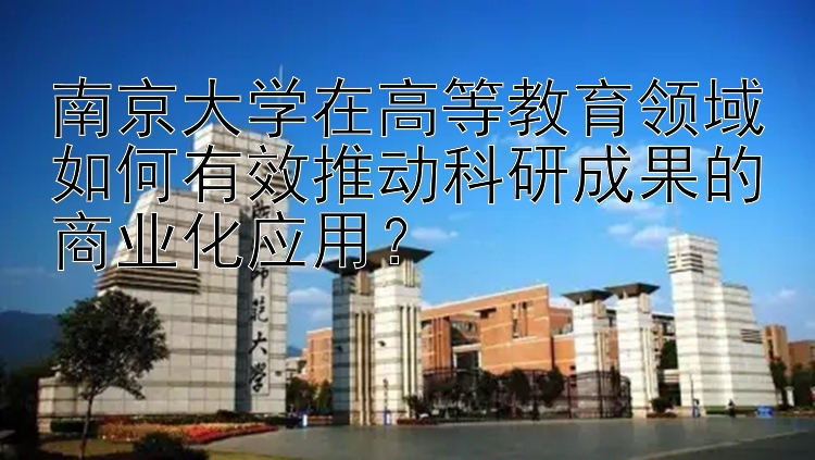 南京大学在高等教育领域如何有效推动科研成果的商业化应用？