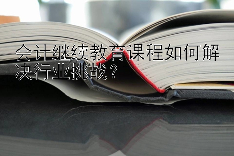 会计继续教育课程如何解决行业挑战？