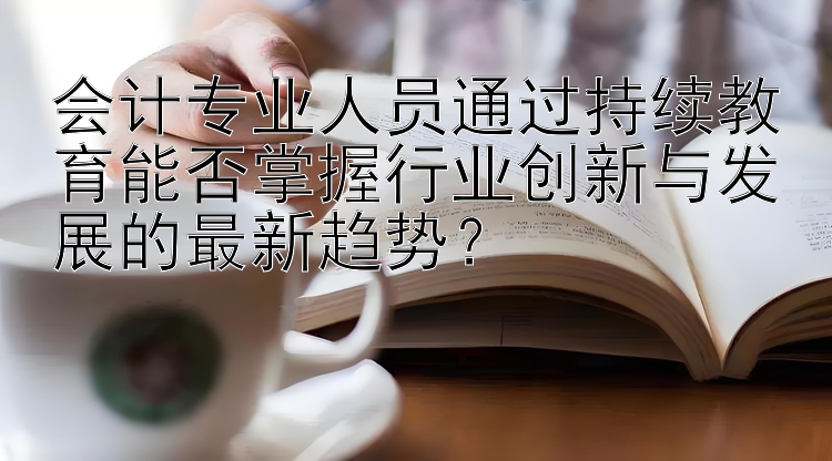 会计专业人员通过持续教育能否掌握行业创新与发展的最新趋势？