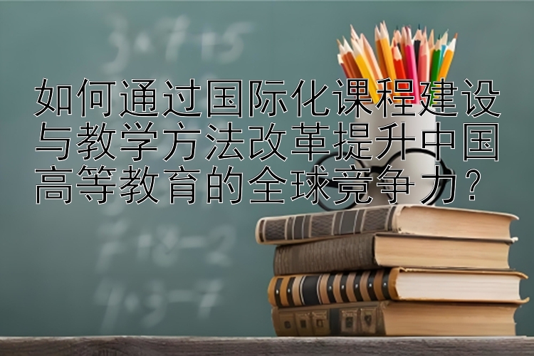 如何通过国际化课程建设与教学方法改革提升中国高等教育的全球竞争力？