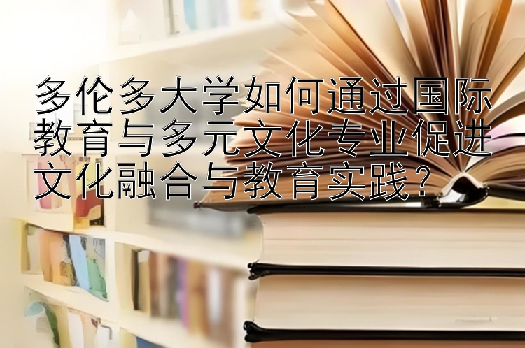 多伦多大学如何通过国际教育与多元文化专业促进文化融合与教育实践？