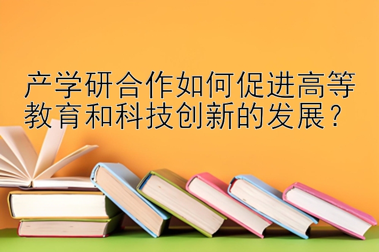 产学研合作如何促进高等教育和科技创新的发展？