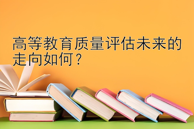 高等教育质量评估未来的走向如何？