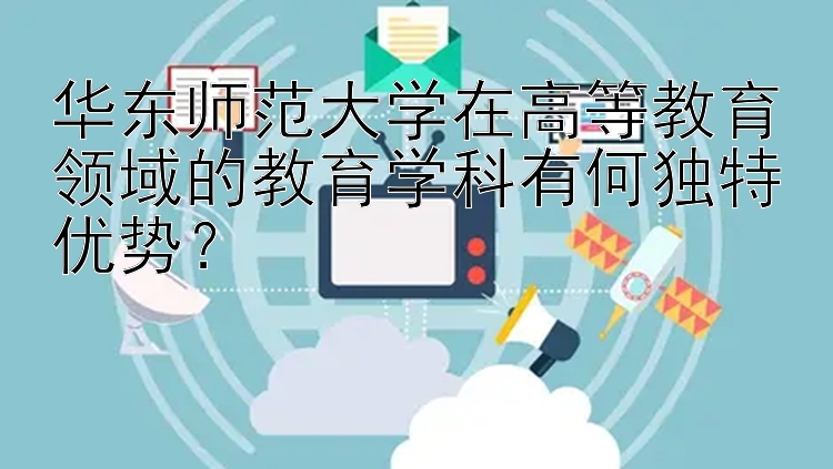 华东师范大学在高等教育领域的教育学科有何独特优势？