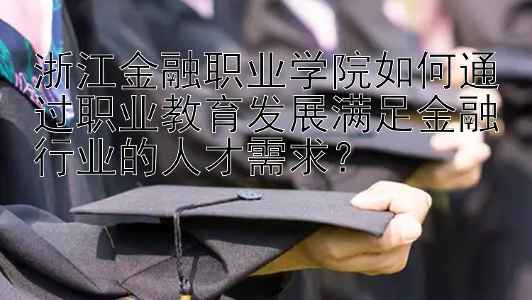 浙江金融职业学院如何通过职业教育发展满足金融行业的人才需求？