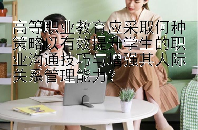 高等职业教育应采取何种策略以有效提升学生的职业沟通技巧与增强其人际关系管理能力？