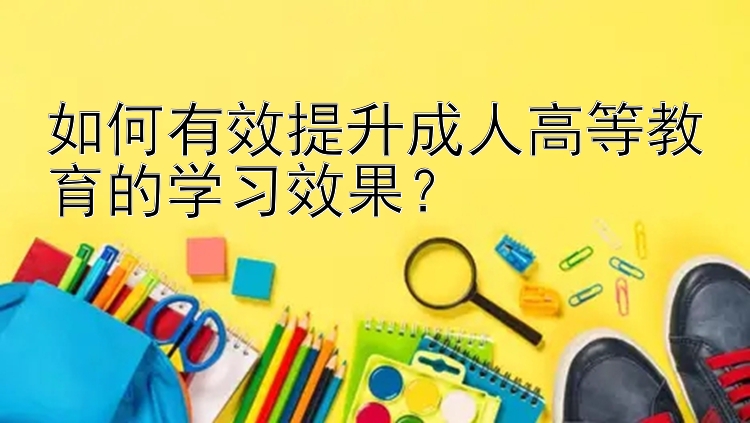 如何有效提升成人高等教育的学习效果？