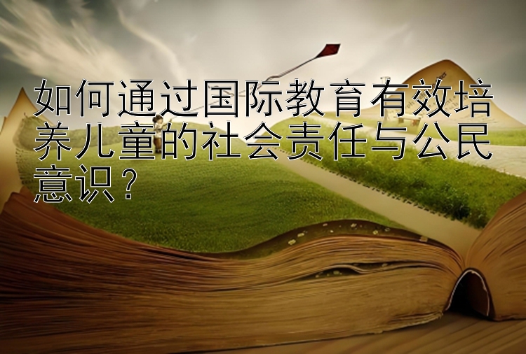 如何通过国际教育有效培养儿童的社会责任与公民意识？