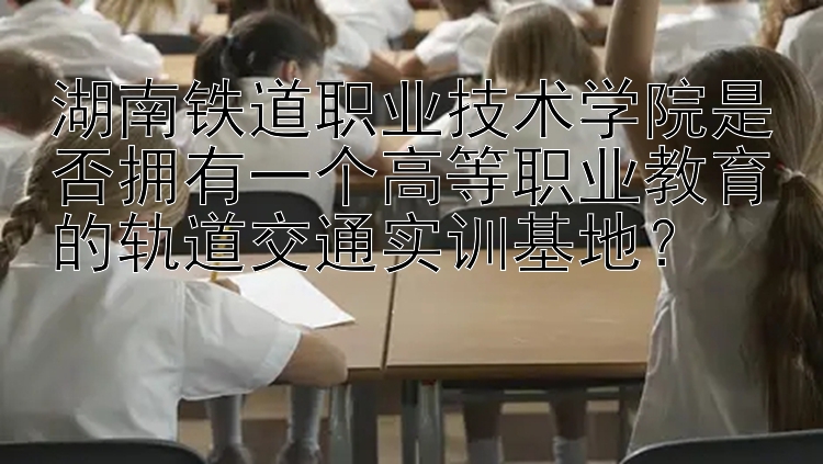 湖南铁道职业技术学院是否拥有一个高等职业教育的轨道交通实训基地？