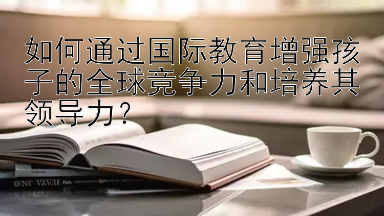 如何通过国际教育增强孩子的全球竞争力和培养其领导力？