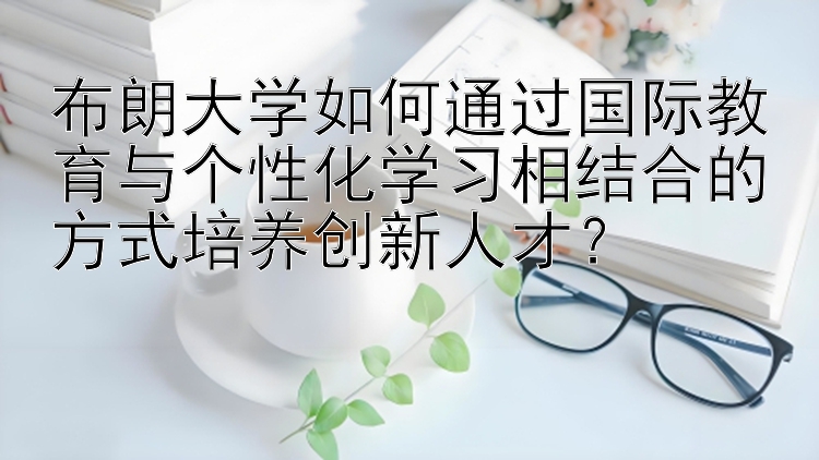 布朗大学如何通过国际教育与个性化学习相结合的方式培养创新人才？