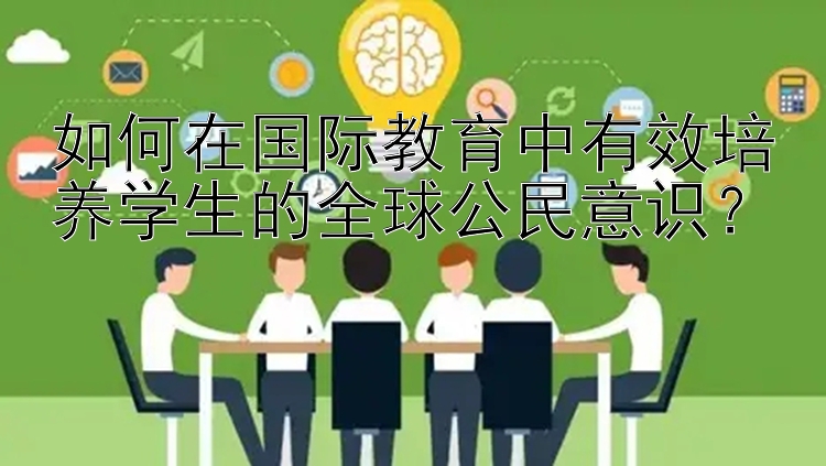 如何在国际教育中有效培养学生的全球公民意识？