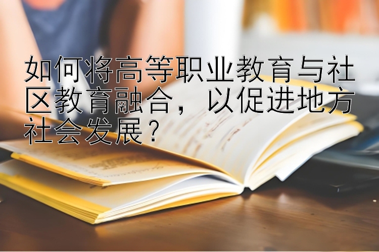 如何将高等职业教育与社区教育融合，以促进地方社会发展？