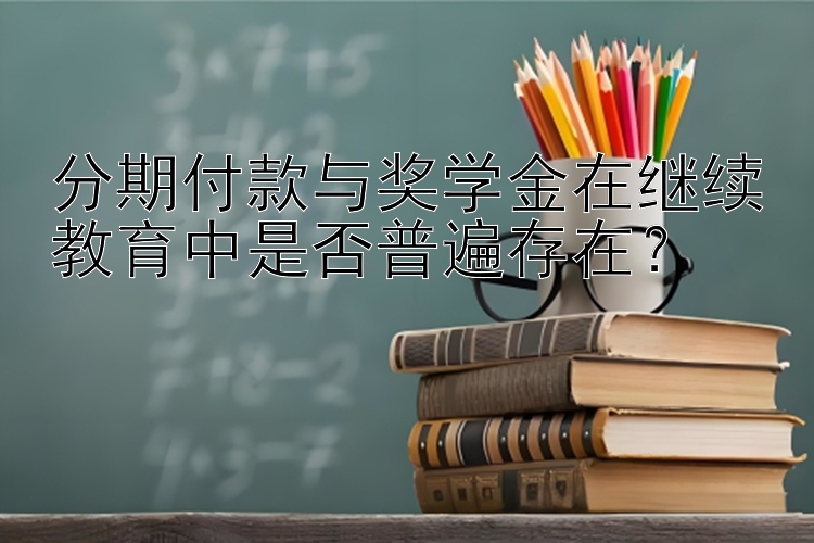 分期付款与奖学金在继续教育中是否普遍存在？