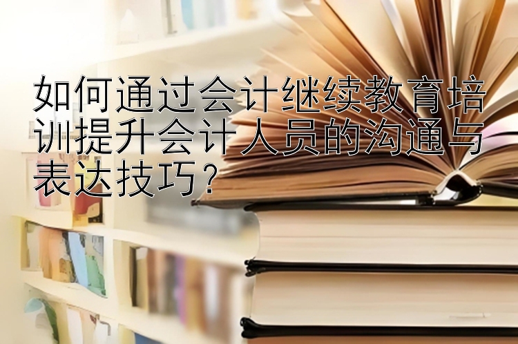 如何通过会计继续教育培训提升会计人员的沟通与表达技巧？