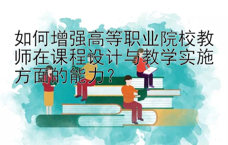 如何增强高等职业院校教师在课程设计与教学实施方面的能力？