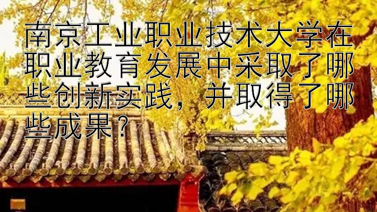 南京工业职业技术大学在职业教育发展中采取了哪些创新实践，并取得了哪些成果？