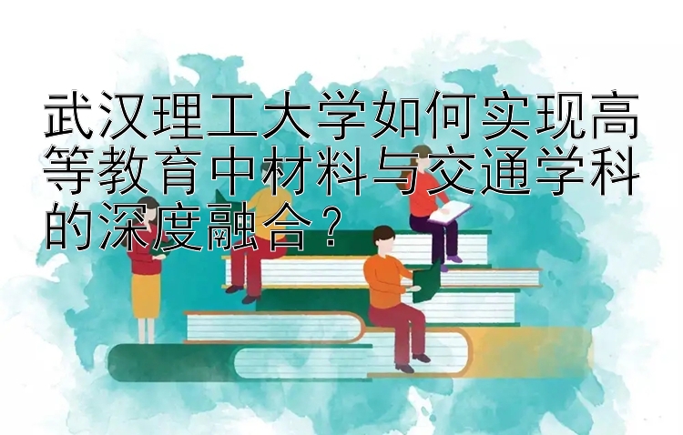 武汉理工大学如何实现高等教育中材料与交通学科的深度融合？