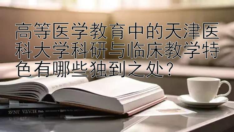 高等医学教育中的天津医科大学科研与临床教学特色有哪些独到之处？