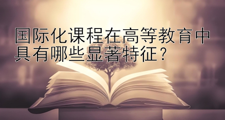 国际化课程在高等教育中具有哪些显著特征？