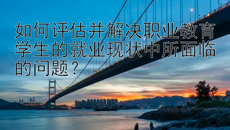 如何评估并解决职业教育学生的就业现状中所面临的问题？