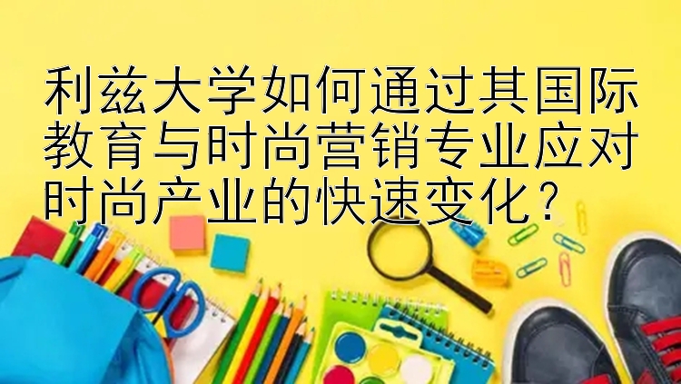 利兹大学如何通过其国际教育与时尚营销专业应对时尚产业的快速变化？