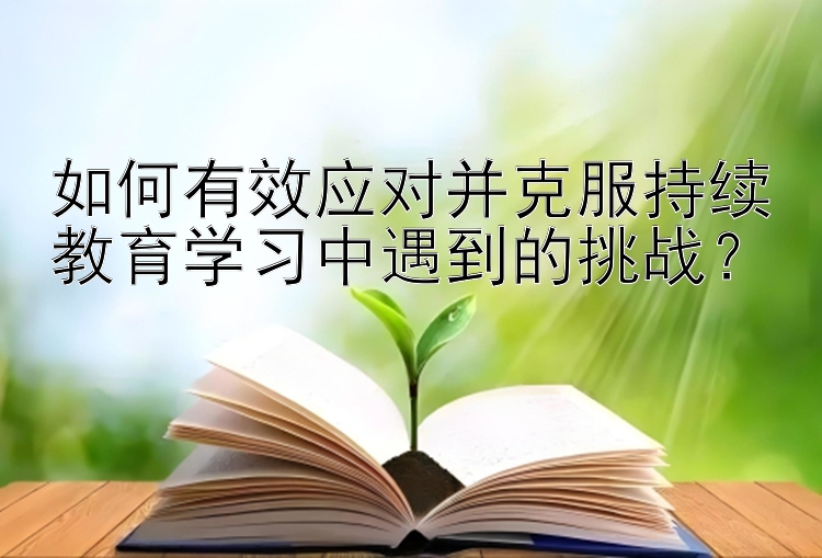 如何有效应对并克服持续教育学习中遇到的挑战？