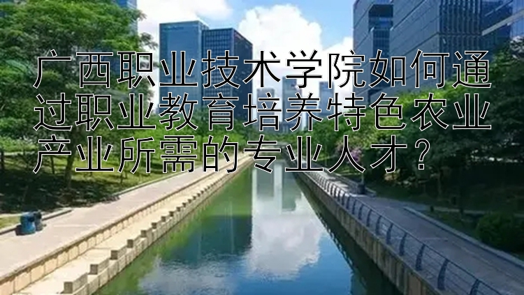 广西职业技术学院如何通过职业教育培养特色农业产业所需的专业人才？