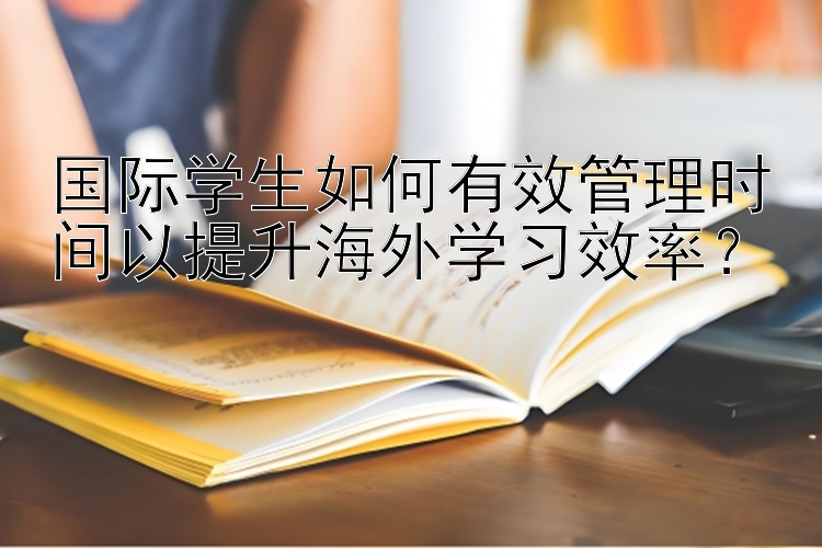 国际学生如何有效管理时间以提升海外学习效率？