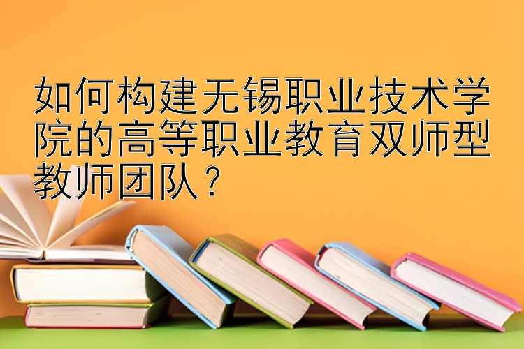 如何构建无锡职业技术学院的高等职业教育双师型教师团队？