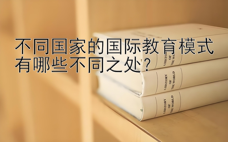 不同国家的国际教育模式有哪些不同之处？