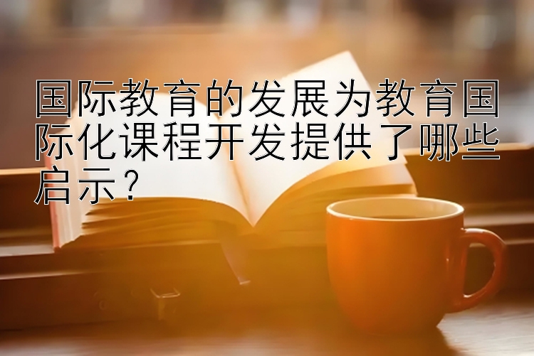 国际教育的发展为教育国际化课程开发提供了哪些启示？