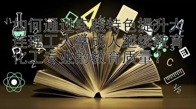 如何通过实践特色提升大连理工大学成人继续教育化工专业的教育质量？