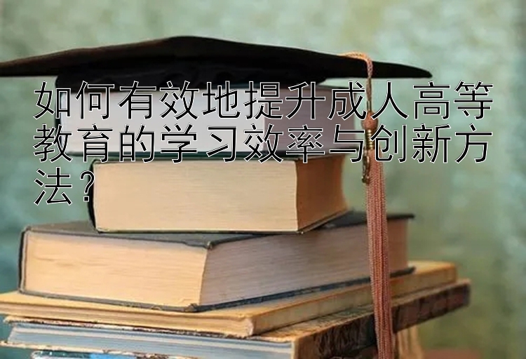 如何有效地提升成人高等教育的学习效率与创新方法？