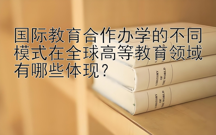 国际教育合作办学的不同模式在全球高等教育领域有哪些体现？