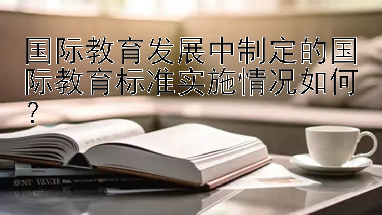 国际教育发展中制定的国际教育标准实施情况如何？